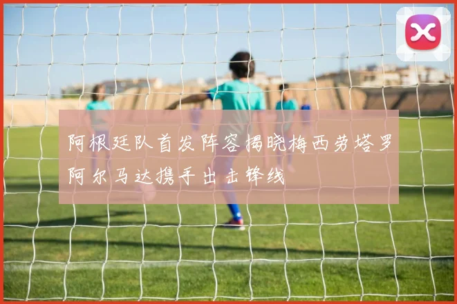 阿根廷队首发阵容揭晓梅西劳塔罗阿尔马达携手出击锋线
