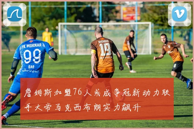 詹姆斯加盟76人或成争冠新动力联手大帝马克西布朗实力飙升