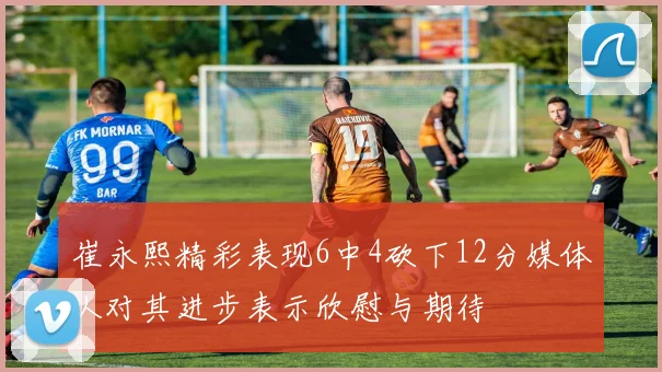 崔永熙精彩表现6中4砍下12分媒体人对其进步表示欣慰与期待