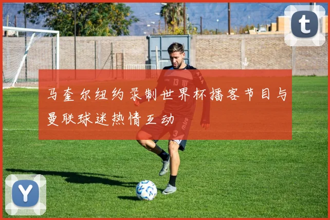 马奎尔纽约录制世界杯播客节目与曼联球迷热情互动
