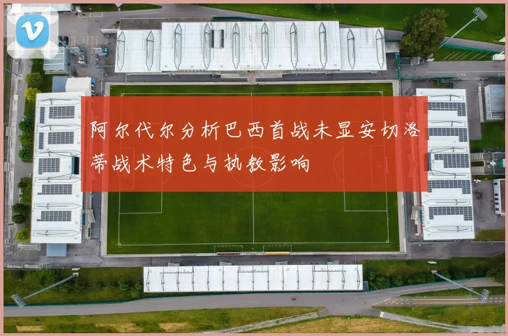 阿尔代尔分析巴西首战未显安切洛蒂战术特色与执教影响