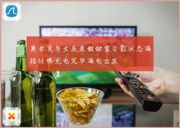 奥尔莫与女友度假甜蜜合影状态满格仿佛充电完毕满电出发