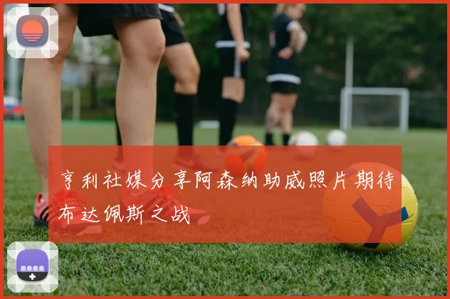 亨利社媒分享阿森纳助威照片期待布达佩斯之战