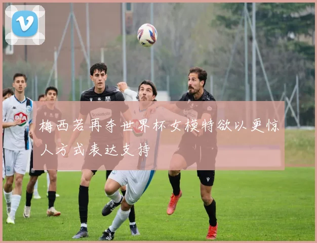 梅西若再夺世界杯女模特欲以更惊人方式表达支持