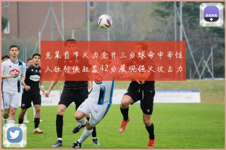 克莱首节火力全开三分球命中率惊人独行侠狂轰42分展现强大攻击力
