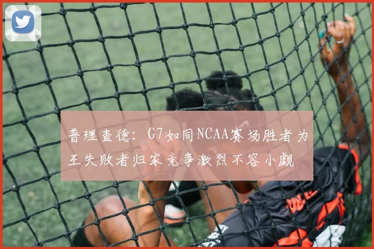 普理查德：G7如同NCAA赛场胜者为王失败者归家竞争激烈不容小觑