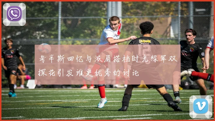 考辛斯回忆与浓眉搭档时光绿军双探花引发谁更优秀的讨论