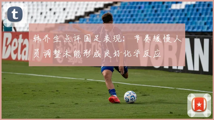 韩乔生点评国足表现：节奏缓慢人员调整未能形成良好化学反应
