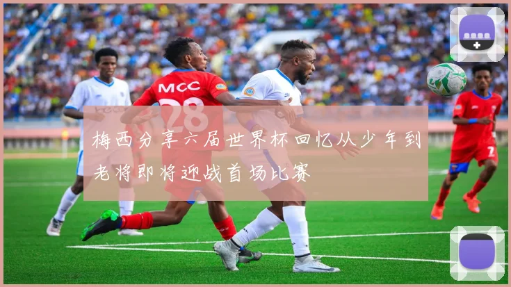 梅西分享六届世界杯回忆从少年到老将即将迎战首场比赛
