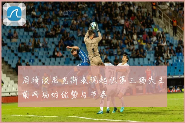 周琦谈尼克斯表现起伏第三场失去前两场的优势与节奏
