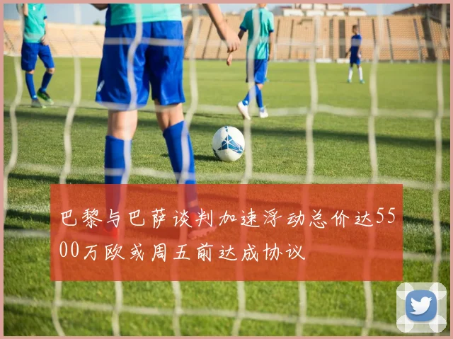 巴黎与巴萨谈判加速浮动总价达5500万欧或周五前达成协议
