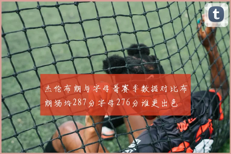 杰伦布朗与字母哥赛季数据对比布朗场均287分字母276分谁更出色