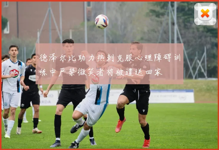 德泽尔比助力热刺克服心理障碍训练中严禁微笑者将被遣送回家