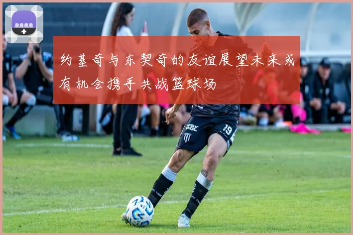 约基奇与东契奇的友谊展望未来或有机会携手共战篮球场