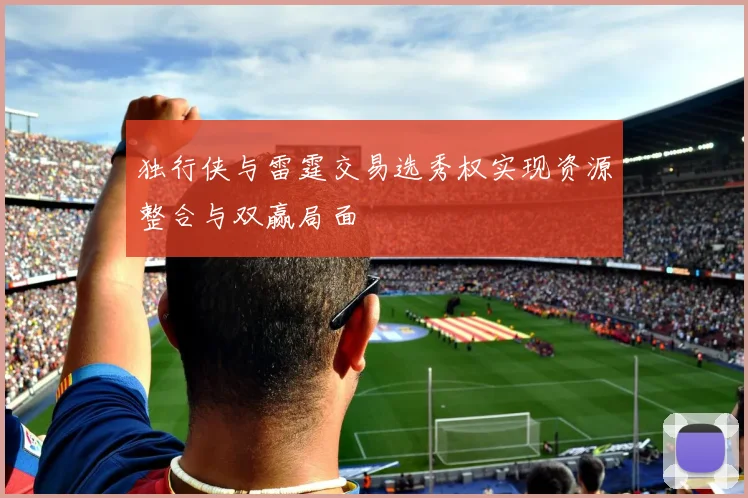 独行侠与雷霆交易选秀权实现资源整合与双赢局面