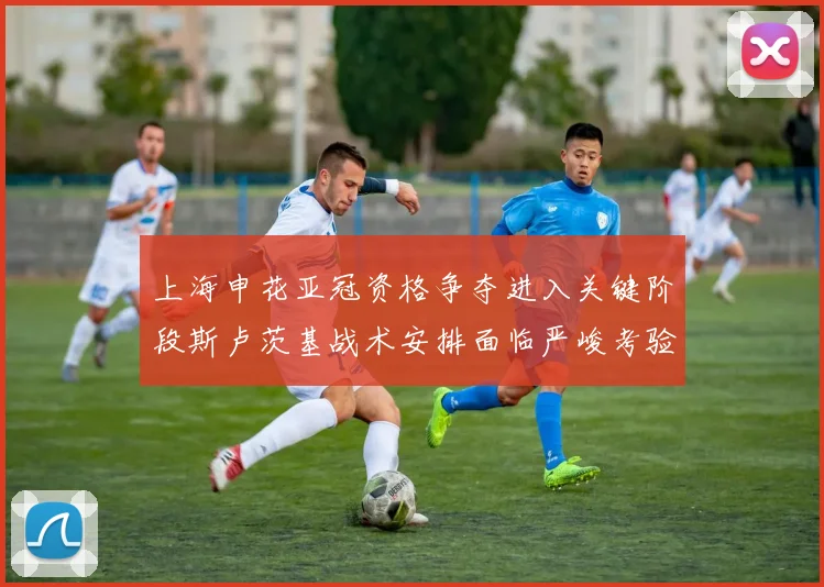 上海申花亚冠资格争夺进入关键阶段斯卢茨基战术安排面临严峻考验