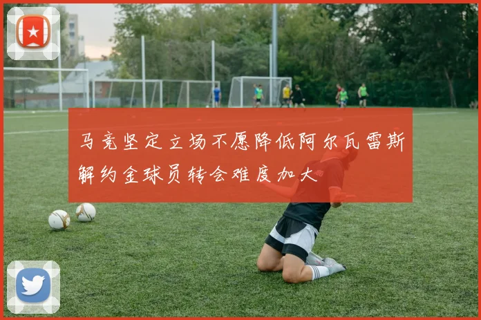 马竞坚定立场不愿降低阿尔瓦雷斯解约金球员转会难度加大