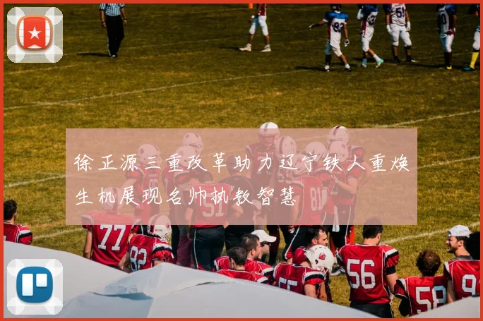 徐正源三重改革助力辽宁铁人重焕生机展现名帅执教智慧
