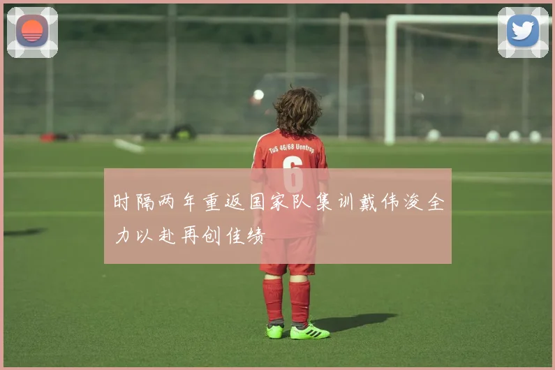 时隔两年重返国家队集训戴伟浚全力以赴再创佳绩