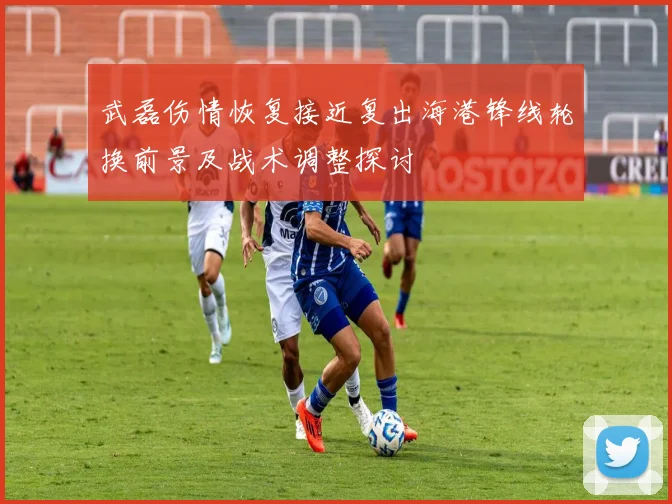 武磊伤情恢复接近复出海港锋线轮换前景及战术调整探讨