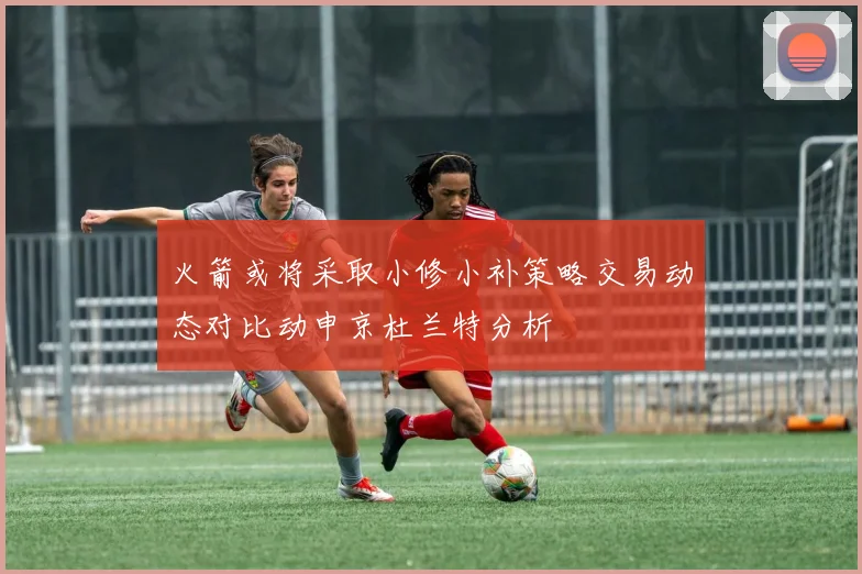 火箭或将采取小修小补策略交易动态对比动申京杜兰特分析