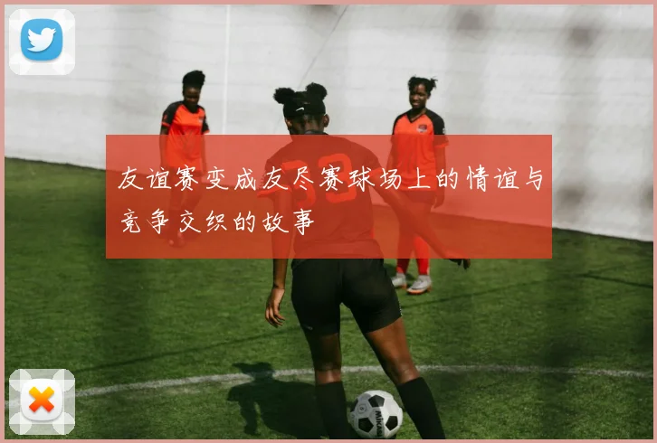友谊赛变成友尽赛球场上的情谊与竞争交织的故事